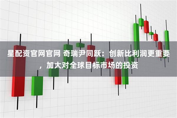 星配资官网官网 奇瑞尹同跃：创新比利润更重要，加大对全球目标市场的投资