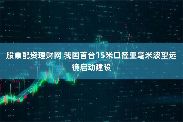 股票配资理财网 我国首台15米口径亚毫米波望远镜启动建设