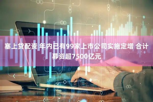 塞上贷配资 年内已有99家上市公司实施定增 合计募资超7500亿元