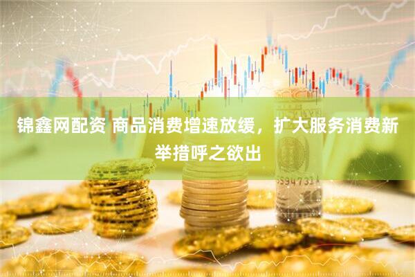 锦鑫网配资 商品消费增速放缓，扩大服务消费新举措呼之欲出