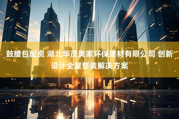鼓腰包配资 湖北华茂美家环保建材有限公司 创新设计全屋整装解决方案
