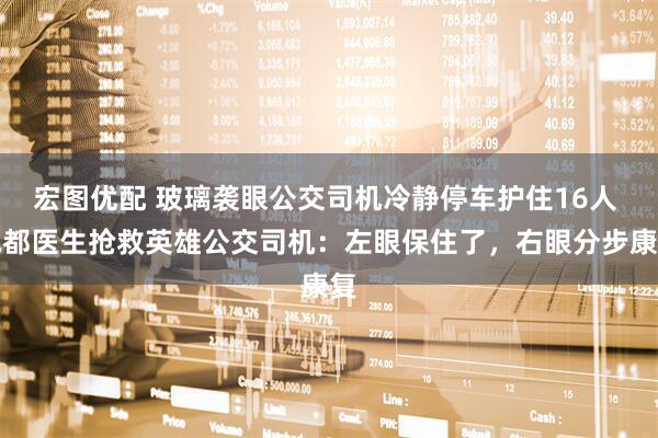 宏图优配 玻璃袭眼公交司机冷静停车护住16人 成都医生抢救英雄公交司机：左眼保住了，右眼分步康复