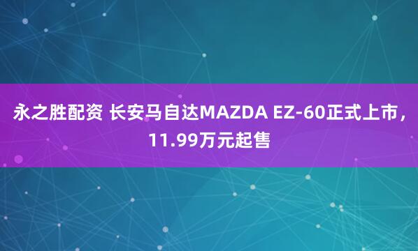 永之胜配资 长安马自达MAZDA EZ-60正式上市，11.99万元起售