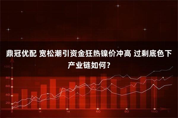 鼎冠优配 宽松潮引资金狂热镍价冲高 过剩底色下产业链如何？