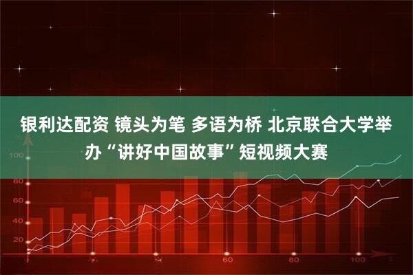 银利达配资 镜头为笔 多语为桥 北京联合大学举办“讲好中国故事”短视频大赛