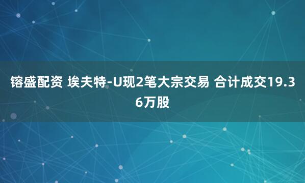 镕盛配资 埃夫特-U现2笔大宗交易 合计成交19.36万股