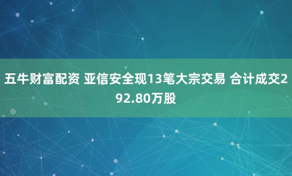 五牛财富配资 亚信安全现13笔大宗交易 合计成交292.80万股