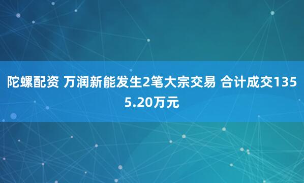 陀螺配资 万润新能发生2笔大宗交易 合计成交1355.20万元