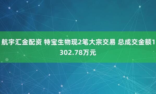 航宇汇金配资 特宝生物现2笔大宗交易 总成交金额1302.78万元